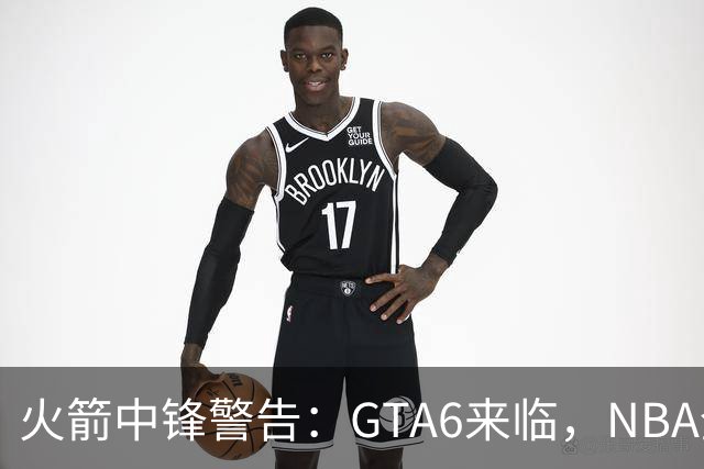 火箭中锋警告：GTA6来临，NBA全联盟或将“掉线